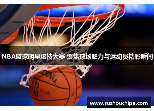 NBA篮球明星炫技大赛 聚焦球场魅力与运动员精彩瞬间